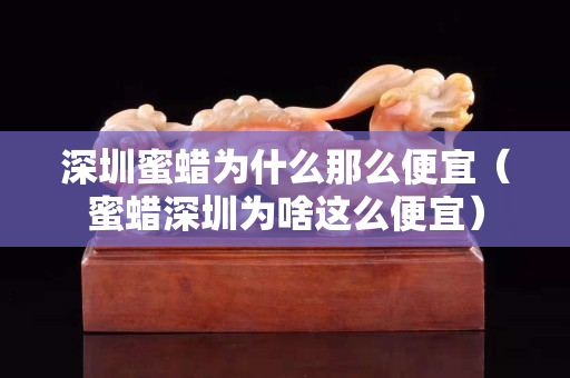 深圳蜜蠟為什么那么便宜（蜜蠟深圳為啥這么便宜）