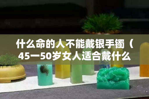 什么命的人不能戴銀手鐲（45一50歲女人適合戴什么手鐲）