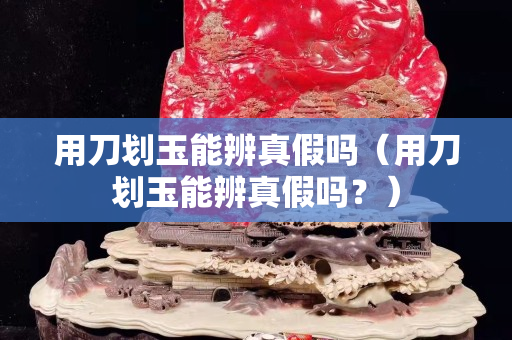 用刀劃玉能辨真假嗎（用刀劃玉能辨真假嗎？）