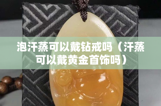 泡汗蒸可以戴鉆戒嗎（汗蒸可以戴黃金首飾嗎）