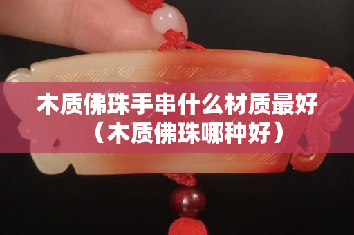 木質(zhì)佛珠手串什么材質(zhì)最好（木質(zhì)佛珠哪種好）