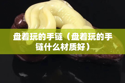 盤著玩的手鏈（盤著玩的手鏈什么材質好）