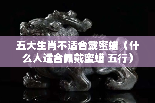 五大生肖不適合戴蜜蠟（什么人適合佩戴蜜蠟 五行）