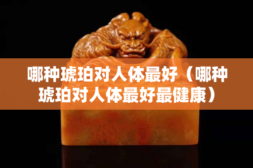 哪種琥珀對人體最好（哪種琥珀對人體最好最健康）