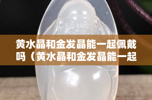 黃水晶和金發(fā)晶能一起佩戴嗎（黃水晶和金發(fā)晶能一起佩戴嗎女生）