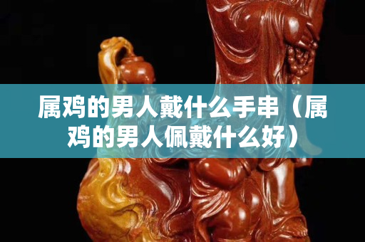 屬雞的男人戴什么手串（屬雞的男人佩戴什么好）