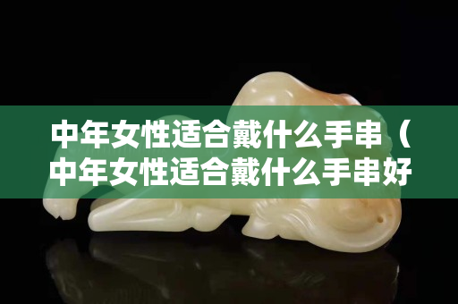 中年女性適合戴什么手串（中年女性適合戴什么手串好看）
