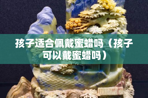 孩子適合佩戴蜜蠟嗎（孩子可以戴蜜蠟嗎）