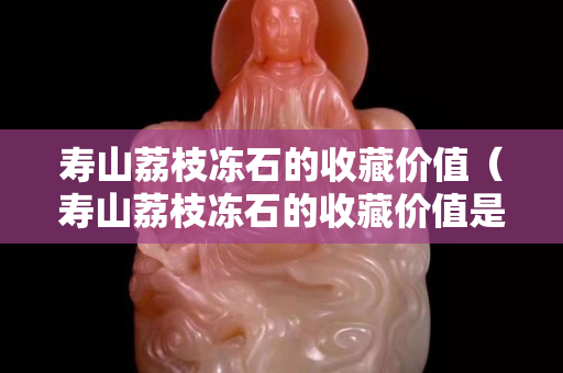 壽山荔枝凍石的收藏價(jià)值（壽山荔枝凍石的收藏價(jià)值是多少）