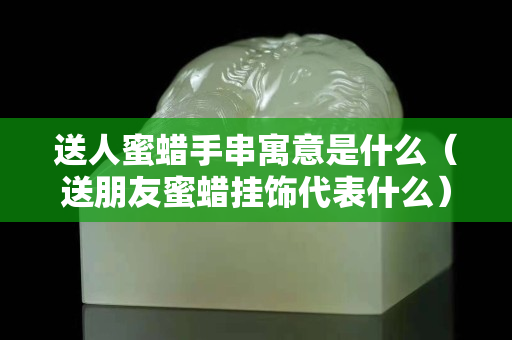送人蜜蠟手串寓意是什么（送朋友蜜蠟掛飾代表什么）