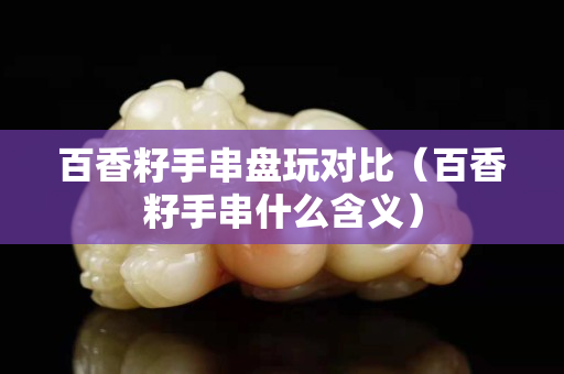 百香籽手串盤玩對比（百香籽手串什么含義）