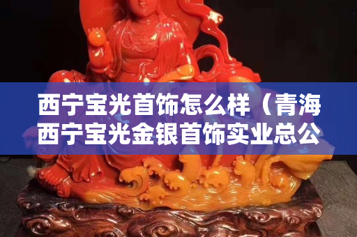 西寧寶光首飾怎么樣（青海西寧寶光金銀首飾實業總公司）