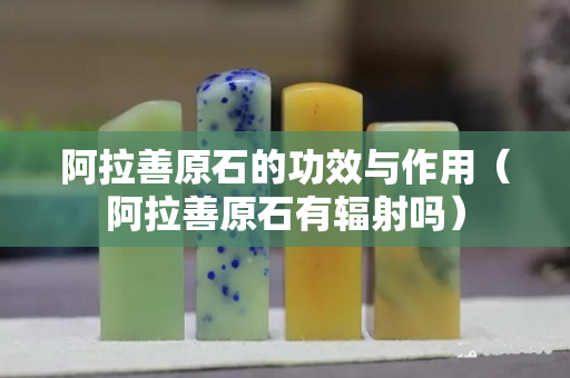阿拉善原石的功效與作用（阿拉善原石有輻射嗎）