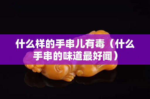 什么樣的手串兒有毒（什么手串的味道最好聞）