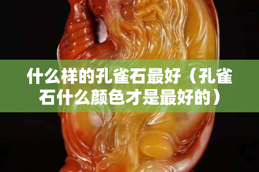 什么樣的孔雀石最好（孔雀石什么顏色才是最好的）