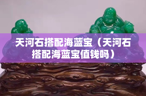 天河石搭配海藍寶（天河石搭配海藍寶值錢嗎）