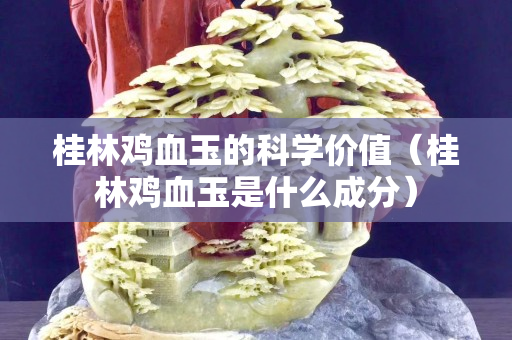 桂林雞血玉的科學價值（桂林雞血玉是什么成分）