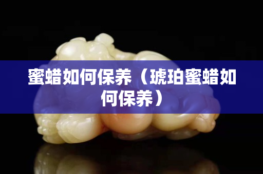 蜜蠟如何保養(yǎng)（琥珀蜜蠟如何保養(yǎng)）