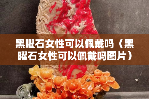 黑曜石女性可以佩戴嗎（黑曜石女性可以佩戴嗎圖片）