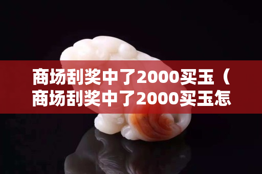 商場(chǎng)刮獎(jiǎng)中了2000買玉（商場(chǎng)刮獎(jiǎng)中了2000買玉怎樣要求賠償）