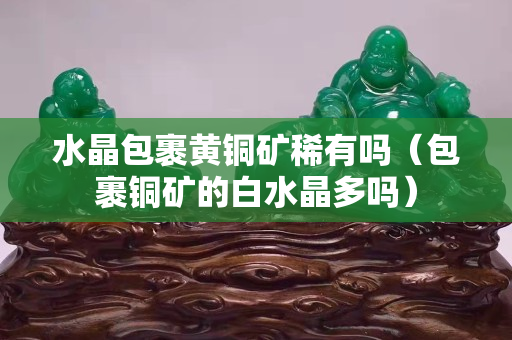 水晶包裹黃銅礦稀有嗎（包裹銅礦的白水晶多嗎）
