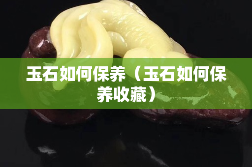 玉石如何保養（玉石如何保養收藏）