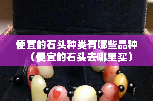 便宜的石頭種類有哪些品種（便宜的石頭去哪里買）