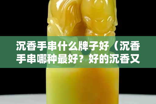 沉香手串什么牌子好（沉香手串哪種最好？好的沉香又有什么特點？）