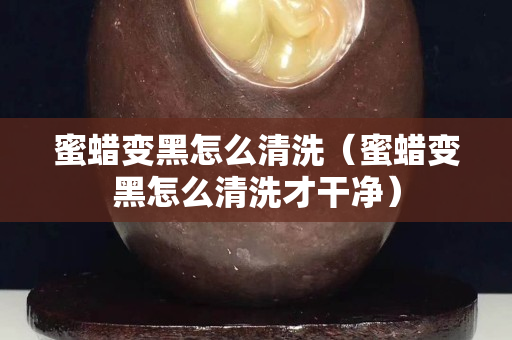 蜜蠟變黑怎么清洗（蜜蠟變黑怎么清洗才干凈）