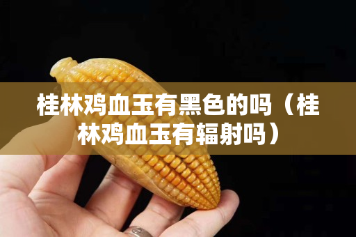 桂林雞血玉有黑色的嗎（桂林雞血玉有輻射嗎）