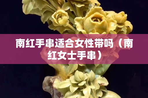 南紅手串適合女性帶嗎（南紅女士手串）