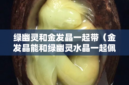 綠幽靈和金發(fā)晶一起帶（金發(fā)晶能和綠幽靈水晶一起佩戴嗎）
