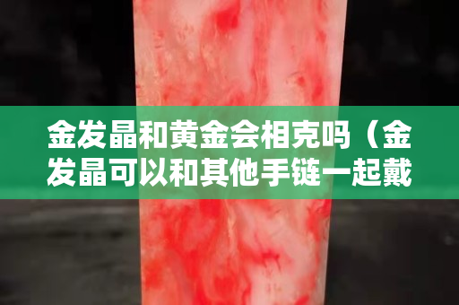金發(fā)晶和黃金會(huì)相克嗎（金發(fā)晶可以和其他手鏈一起戴嗎）