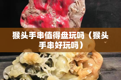 猴頭手串值得盤玩嗎（猴頭手串好玩嗎）