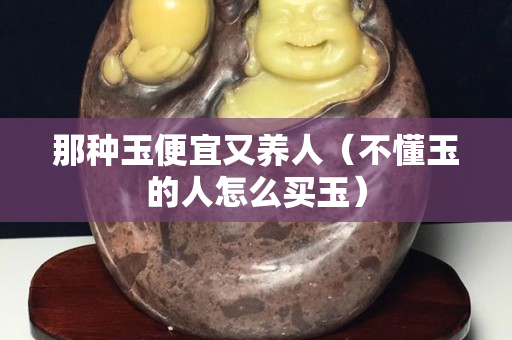 那種玉便宜又養人（不懂玉的人怎么買玉）