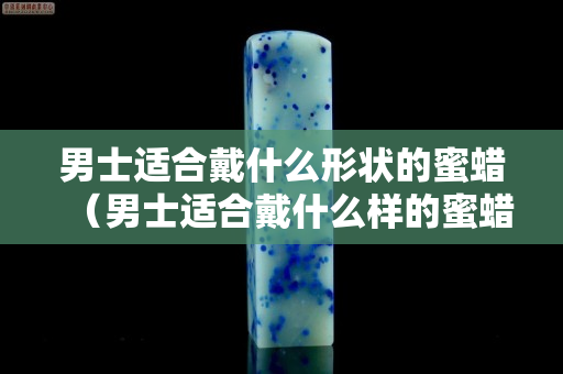 男士適合戴什么形狀的蜜蠟（男士適合戴什么樣的蜜蠟）