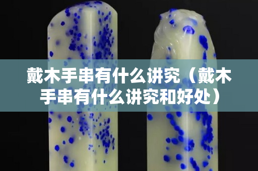 戴木手串有什么講究（戴木手串有什么講究和好處）