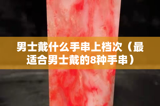 男士戴什么手串上檔次（最適合男士戴的8種手串）