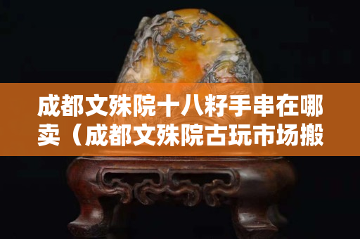 成都文殊院十八籽手串在哪賣（成都文殊院古玩市場搬哪里了）