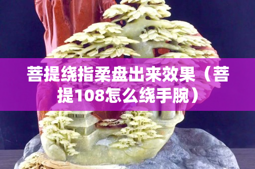 菩提繞指柔盤出來效果（菩提108怎么繞手腕）