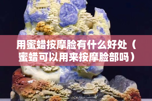 用蜜蠟按摩臉有什么好處（蜜蠟可以用來按摩臉部嗎）