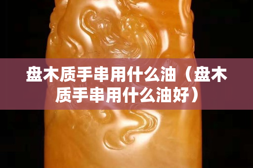 盤木質(zhì)手串用什么油（盤木質(zhì)手串用什么油好）