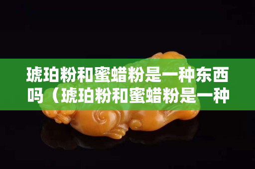 琥珀粉和蜜蠟粉是一種東西嗎（琥珀粉和蜜蠟粉是一種東西嗎為什么）