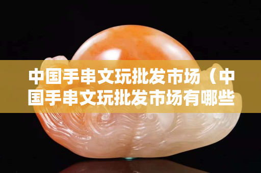 中國手串文玩批發市場（中國手串文玩批發市場有哪些）