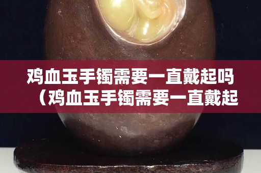 雞血玉手鐲需要一直戴起嗎（雞血玉手鐲需要一直戴起嗎）