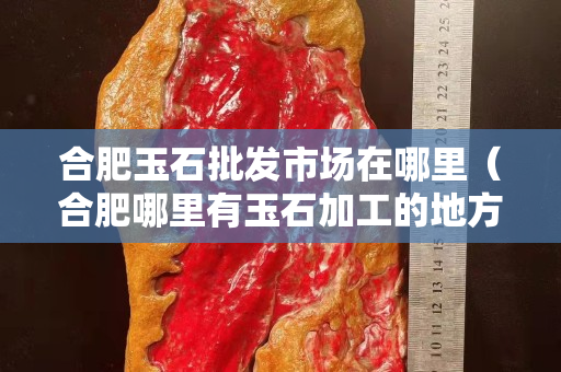 合肥玉石批發市場在哪里（合肥哪里有玉石加工的地方）