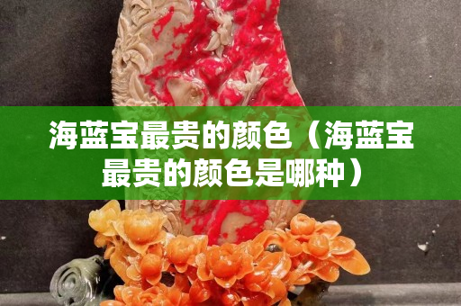 海藍寶最貴的顏色（海藍寶最貴的顏色是哪種）