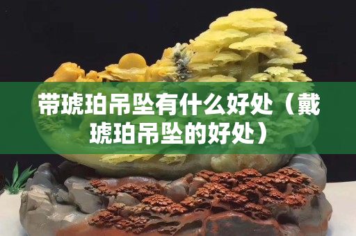 帶琥珀吊墜有什么好處（戴琥珀吊墜的好處）