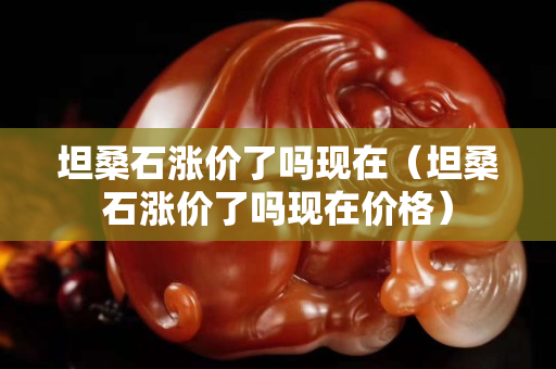 坦桑石漲價(jià)了嗎現(xiàn)在（坦桑石漲價(jià)了嗎現(xiàn)在價(jià)格）