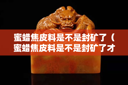 蜜蠟焦皮料是不是封礦了（蜜蠟焦皮料是不是封礦了才能用）